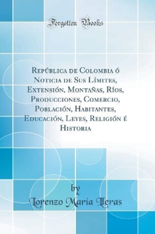 Cover of República de Colombia Ó Noticia de Sus Límites, Extensión, Montañas, Ríos, Producciones, Comercio, Población, Habitantes, Educación, Leyes, Religión É Historia (Classic Reprint)