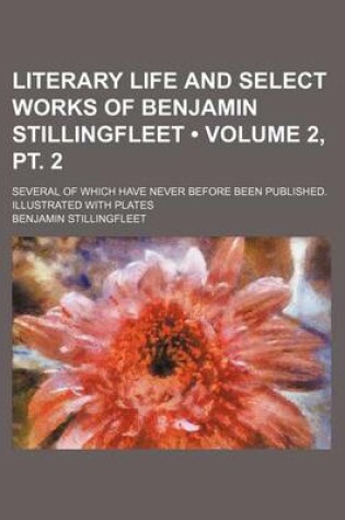 Cover of Literary Life and Select Works of Benjamin Stillingfleet (Volume 2, PT. 2); Several of Which Have Never Before Been Published. Illustrated with Plates