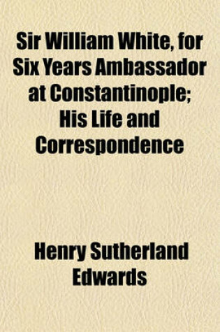 Cover of Sir William White, for Six Years Ambassador at Constantinople; His Life and Correspondence