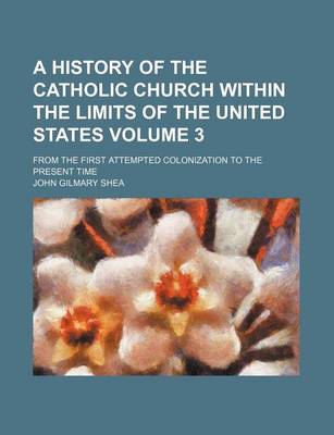 Book cover for A History of the Catholic Church Within the Limits of the United States Volume 3; From the First Attempted Colonization to the Present Time