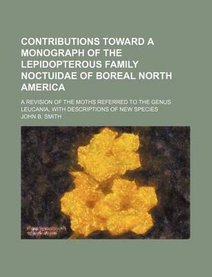 Book cover for Contributions Toward a Monograph of the Lepidopterous Family Noctuidae of Boreal North America; A Revision of the Moths Referred to the Genus Leucania, with Descriptions of New Species