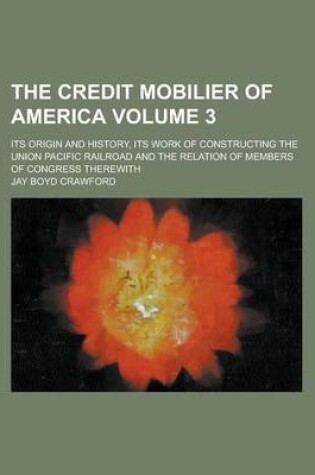 Cover of The Credit Mobilier of America; Its Origin and History, Its Work of Constructing the Union Pacific Railroad and the Relation of Members of Congress Therewith Volume 3