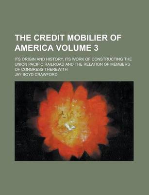 Book cover for The Credit Mobilier of America; Its Origin and History, Its Work of Constructing the Union Pacific Railroad and the Relation of Members of Congress Therewith Volume 3