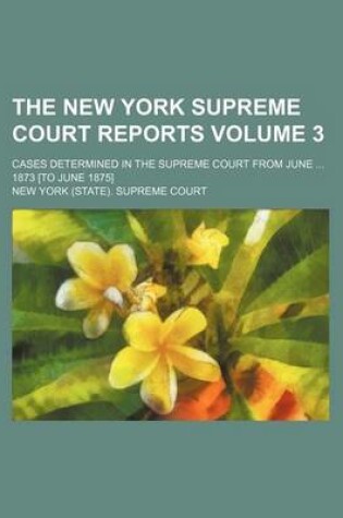 Cover of The New York Supreme Court Reports Volume 3; Cases Determined in the Supreme Court from June ... 1873 [To June 1875]