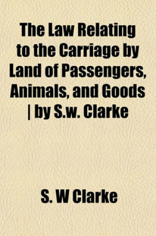 Cover of The Law Relating to the Carriage by Land of Passengers, Animals, and Goods - By S.W. Clarke