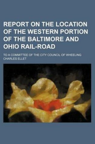 Cover of Report on the Location of the Western Portion of the Baltimore and Ohio Rail-Road; To a Committee of the City Council of Wheeling