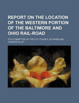 Book cover for Report on the Location of the Western Portion of the Baltimore and Ohio Rail-Road; To a Committee of the City Council of Wheeling