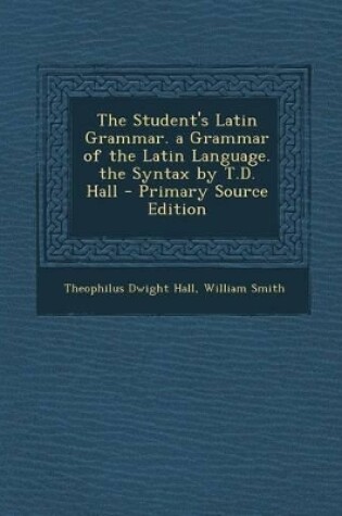 Cover of The Student's Latin Grammar. a Grammar of the Latin Language. the Syntax by T.D. Hall - Primary Source Edition