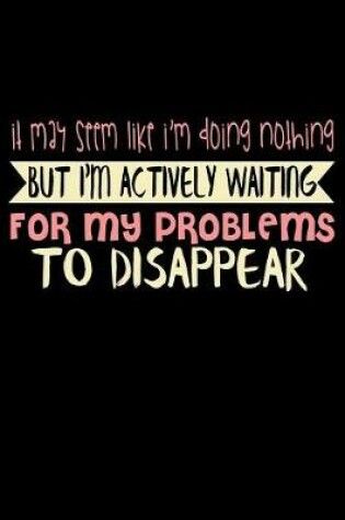 Cover of It May Seem Like I'm Doing Nothing But I'm Actually Waiting For My Problems To Disappear