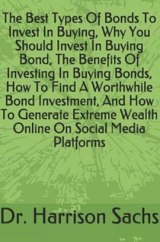 Cover of The Best Types Of Bonds To Invest In Buying, Why You Should Invest In Buying Bond, The Benefits Of Investing In Buying Bonds, How To Find A Worthwhile Bond Investment, And How To Generate Extreme Wealth Online On Social Media Platforms