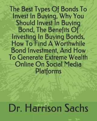 Book cover for The Best Types Of Bonds To Invest In Buying, Why You Should Invest In Buying Bond, The Benefits Of Investing In Buying Bonds, How To Find A Worthwhile Bond Investment, And How To Generate Extreme Wealth Online On Social Media Platforms