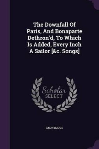 Cover of The Downfall of Paris, and Bonaparte Dethron'd, to Which Is Added, Every Inch a Sailor [&C. Songs]