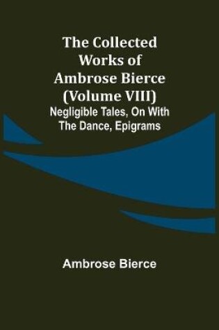 Cover of The Collected Works of Ambrose Bierce (Volume VIII) Negligible Tales, On With the Dance, Epigrams
