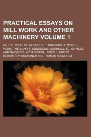 Cover of Practical Essays on Mill Work and Other Machinery Volume 1; On the Teeth of Wheels, the Numbers of Wheel-Work, the Shafts, Gudgeons, Journals, &C. of Mills and Machines, with Several Useful Tables