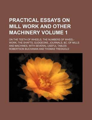 Book cover for Practical Essays on Mill Work and Other Machinery Volume 1; On the Teeth of Wheels, the Numbers of Wheel-Work, the Shafts, Gudgeons, Journals, &C. of Mills and Machines, with Several Useful Tables