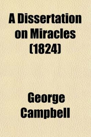 Cover of A Dissertation on Miracles; Containing an Examination of the Principles Advanced by David Hume in an Essay on Miracles with a Correspondence on the Subject by Mr. Hume, Dr. Campbell, & Dr. Blair, to Which Are Added Sermons and Tracts