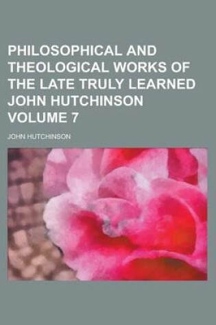 Cover of Philosophical and Theological Works of the Late Truly Learned John Hutchinson Volume 7
