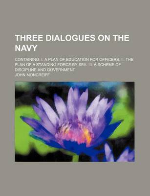 Book cover for Three Dialogues on the Navy; Containing I. a Plan of Education for Officers. II. the Plan of a Standing Force by Sea. III. a Scheme of Discipline and Government