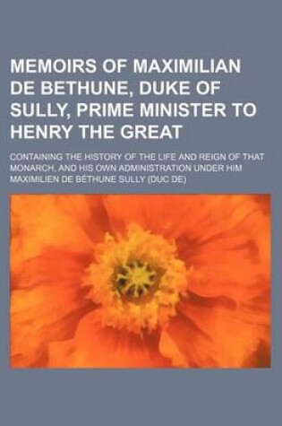 Cover of Memoirs of Maximilian de Bethune, Duke of Sully, Prime Minister to Henry the Great (Volume 3); Containing the History of the Life and Reign of That Monarch, and His Own Administration Under Him