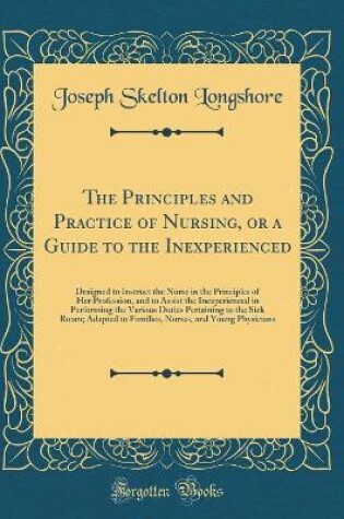 Cover of The Principles and Practice of Nursing, or a Guide to the Inexperienced: Designed to Instruct the Nurse in the Principles of Her Profession, and to Assist the Inexperienced in Performing the Various Duties Pertaining to the Sick Room; Adapted to Families,