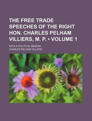 Book cover for The Free Trade Speeches of the Right Hon. Charles Pelham Villiers, M. P. (Volume 1); With a Political Memoir