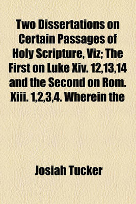 Book cover for Two Dissertations on Certain Passages of Holy Scripture, Viz; The First on Luke XIV. 12,13,14 and the Second on ROM. XIII. 1,2,3,4. Wherein the
