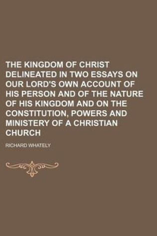 Cover of The Kingdom of Christ Delineated in Two Essays on Our Lord's Own Account of His Person and of the Nature of His Kingdom and on the Constitution, Powers and Ministery of a Christian Church