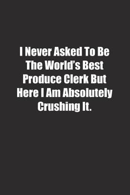 Book cover for I Never Asked To Be The World's Best Produce Clerk But Here I Am Absolutely Crushing It.