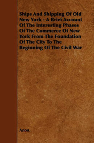 Cover of Ships And Shipping Of Old New York - A Brief Account Of The Interesting Phases Of The Commerce Of New York From The Foundation Of The City To The Beginning Of The Civil War