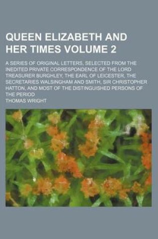 Cover of Queen Elizabeth and Her Times Volume 2; A Series of Original Letters, Selected from the Inedited Private Correspondence of the Lord Treasurer Burghley, the Earl of Leicester, the Secretaries Walsingham and Smith, Sir Christopher Hatton, and Most of the Dis