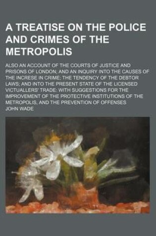 Cover of A Treatise on the Police and Crimes of the Metropolis; Also an Account of the Courts of Justice and Prisons of London and an Inquiry Into the Causes of the Increse in Crime the Tendency of the Debtor Laws and Into the Present State of the Licensed Victual