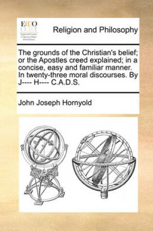 Cover of The grounds of the Christian's belief; or the Apostles creed explained; in a concise, easy and familiar manner. In twenty-three moral discourses. By J---- H---- C.A.D.S.