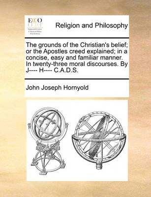 Book cover for The grounds of the Christian's belief; or the Apostles creed explained; in a concise, easy and familiar manner. In twenty-three moral discourses. By J---- H---- C.A.D.S.