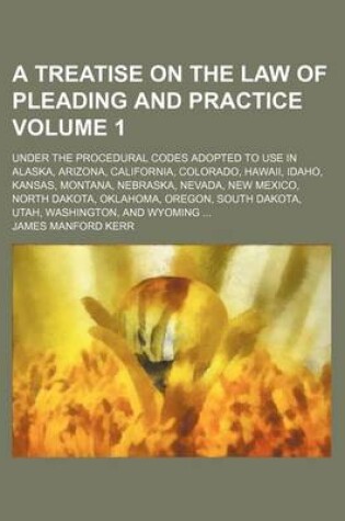 Cover of A Treatise on the Law of Pleading and Practice Volume 1; Under the Procedural Codes Adopted to Use in Alaska, Arizona, California, Colorado, Hawaii, Idaho, Kansas, Montana, Nebraska, Nevada, New Mexico, North Dakota, Oklahoma, Oregon, South Dakota, Utah, Was