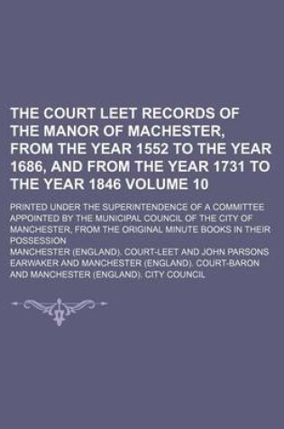 Cover of The Court Leet Records of the Manor of Machester, from the Year 1552 to the Year 1686, and from the Year 1731 to the Year 1846; Printed Under the Superintendence of a Committee Appointed by the Municipal Council of the City of Volume 10