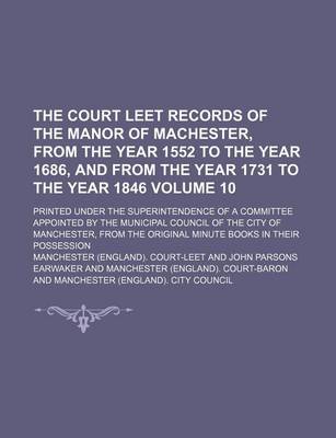 Book cover for The Court Leet Records of the Manor of Machester, from the Year 1552 to the Year 1686, and from the Year 1731 to the Year 1846; Printed Under the Superintendence of a Committee Appointed by the Municipal Council of the City of Volume 10