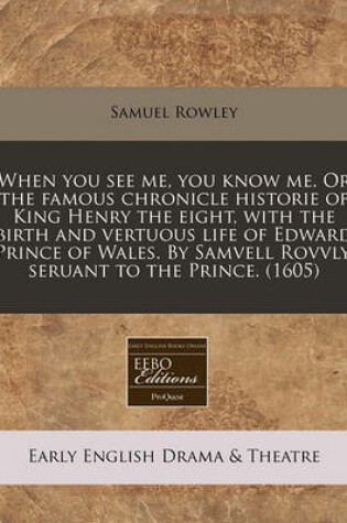 Cover of When You See Me, You Know Me. or the Famous Chronicle Historie of King Henry the Eight, with the Birth and Vertuous Life of Edward Prince of Wales. by Samvell Rovvly, Seruant to the Prince. (1605)