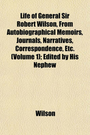 Cover of Life of General Sir Robert Wilson, from Autobiographical Memoirs, Journals, Narratives, Correspondence, Etc. (Volume 1); Edited by His Nephew