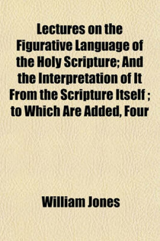 Cover of Lectures on the Figurative Language of the Holy Scripture; And the Interpretation of It from the Scripture Itself to Which Are Added, Four Lectures on the Relation Between the Old and New Testaments, as It Is Set Forth in the Epistle to the Hebrews Also,