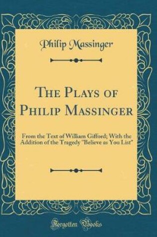Cover of The Plays of Philip Massinger: From the Text of William Gifford; With the Addition of the Tragedy "Believe as You List" (Classic Reprint)