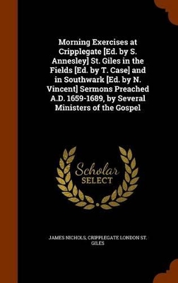 Book cover for Morning Exercises at Cripplegate [ed. by S. Annesley] St. Giles in the Fields [ed. by T. Case] and in Southwark [ed. by N. Vincent] Sermons Preached A.D. 1659-1689, by Several Ministers of the Gospel