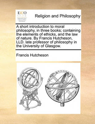 Book cover for A Short Introduction to Moral Philosophy, in Three Books; Containing the Elements of Ethicks, and the Law of Nature. by Francis Hutcheson, LLD. Late Professor of Philosophy in the University of Glasgow.