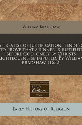 Cover of A Treatise of Justification; Tending to Prove That a Sinner Is Justified Before God, Onely by Christs Righteousnesse Imputed. by William Bradshaw. (1652)