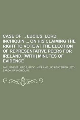 Cover of Case of Lucius, Lord Inchiquin on His Claiming the Right to Vote at the Election of Representative Peers for Ireland. [With] Minutes of Evidence