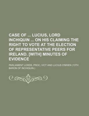 Book cover for Case of Lucius, Lord Inchiquin on His Claiming the Right to Vote at the Election of Representative Peers for Ireland. [With] Minutes of Evidence