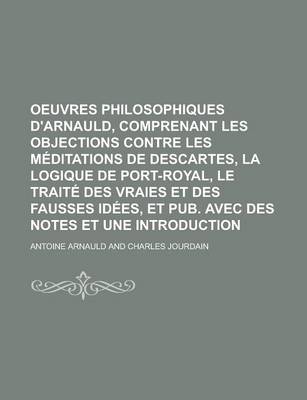 Book cover for Oeuvres Philosophiques D'Arnauld, Comprenant Les Objections Contre Les Meditations de Descartes, La Logique de Port-Royal, Le Traite Des Vraies Et Des Fausses Idees, Et Pub. Avec Des Notes Et Une Introduction