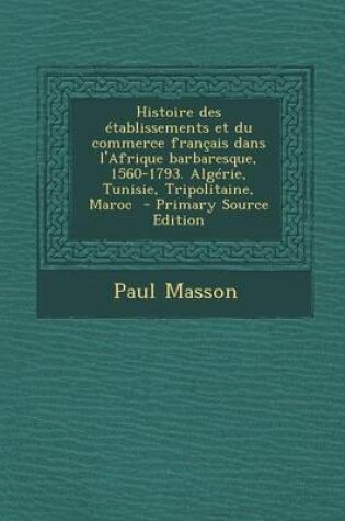 Cover of Histoire Des Etablissements Et Du Commerce Francais Dans L'Afrique Barbaresque, 1560-1793. Algerie, Tunisie, Tripolitaine, Maroc - Primary Source Edit