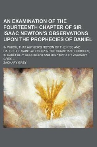 Cover of An Examination of the Fourteenth Chapter of Sir Isaac Newton's Observations Upon the Prophecies of Daniel; In Which, That Author's Notion of the Rise and Causes of Saint-Worship in the Christian Churches, Is Carefully Consider'd and Disprov'd. by Zachary Grey
