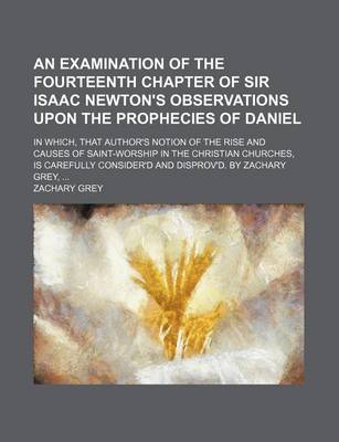 Book cover for An Examination of the Fourteenth Chapter of Sir Isaac Newton's Observations Upon the Prophecies of Daniel; In Which, That Author's Notion of the Rise and Causes of Saint-Worship in the Christian Churches, Is Carefully Consider'd and Disprov'd. by Zachary Grey