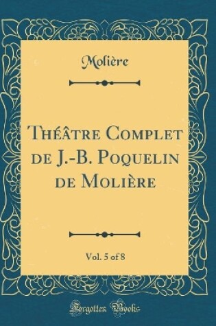 Cover of Théâtre Complet de J.-B. Poquelin de Molière, Vol. 5 of 8 (Classic Reprint)